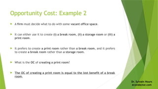 Dr. Sylvain Hours
econdoctor.com
Opportunity Cost: Example 2
 A firm must decide what to do with some vacant office space.
 It can either use it to create (i) a break room, (ii) a storage room or (iii) a
print room.
 It prefers to create a print room rather than a break room, and it prefers
to create a break room rather than a storage room.
 What is the OC of creating a print room?
 The OC of creating a print room is equal to the lost benefit of a break
room.
 