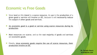 Dr. Sylvain Hours
econdoctor.com
Economic vs Free Goods
 Since land on this island is a scarce resource, its use in the production of a
given good or service will involve an OC, because it will necessarily reduce
the output of other goods and services.
 An economic good is a good or service using scarce resources during its
production.
 Most resources are scarce, and so the vast majority of goods and services
are economic goods.
 Clearly, since economic goods require the use of scarce resources, their
production involve an OC.
 