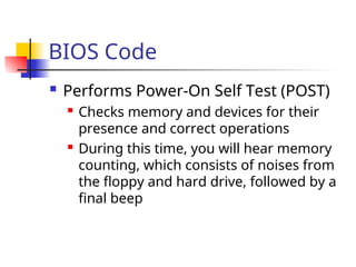 BIOS Code
 Performs Power-On Self Test (POST)
 Checks memory and devices for their
presence and correct operations
 During this time, you will hear memory
counting, which consists of noises from
the floppy and hard drive, followed by a
final beep
 