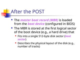 After the POST
 The master boot record (MBR) is loaded
from the boot device (configured in BIOS)
 The MBR is stored at the first logical sector
of the boot device (e.g., a hard drive) that
 Fits into a single 512-byte disk sector (boot
sector)
 Describes the physical layout of the disk (e.g.,
number of tracks)
 