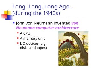 Long, Long, Long Ago…
(during the 1940s)
 John von Neumann invented von
Neumann computer architecture
 A CPU
 A memory unit
 I/O devices (e.g.,
disks and tapes)
 