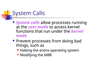 System Calls
 System calls allow processes running
at the user mode to access kernel
functions that run under the kernel
mode
 Prevent processes from doing bad
things, such as
 Halting the entire operating system
 Modifying the MBR
 