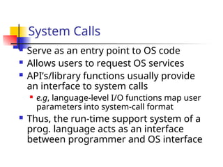 System Calls
 Serve as an entry point to OS code
 Allows users to request OS services
 API’s/library functions usually provide
an interface to system calls
 e.g, language-level I/O functions map user
parameters into system-call format
 Thus, the run-time support system of a
prog. language acts as an interface
between programmer and OS interface
 