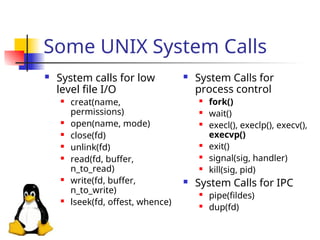 Some UNIX System Calls
 System calls for low
level file I/O
 creat(name,
permissions)
 open(name, mode)
 close(fd)
 unlink(fd)
 read(fd, buffer,
n_to_read)
 write(fd, buffer,
n_to_write)
 lseek(fd, offest, whence)
 System Calls for
process control
 fork()
 wait()
 execl(), execlp(), execv(),
execvp()
 exit()
 signal(sig, handler)
 kill(sig, pid)
 System Calls for IPC
 pipe(fildes)
 dup(fd)
 
