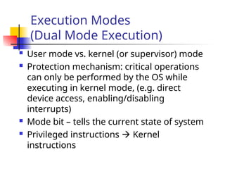 Execution Modes
(Dual Mode Execution)
 User mode vs. kernel (or supervisor) mode
 Protection mechanism: critical operations
can only be performed by the OS while
executing in kernel mode, (e.g. direct
device access, enabling/disabling
interrupts)
 Mode bit – tells the current state of system
 Privileged instructions  Kernel
instructions
 