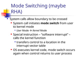 Mode Switching (maybe
RHA)
 System calls allow boundary to be crossed
 System call initiates mode switch from user
to kernel mode

User Mode  Kernel Mode
 Special instruction – “software interrupt” –
calls the kernel function

transfers control to a location in the
interrupt vector table
 OS executes kernel code, mode switch occurs
again when control returns to user process
 