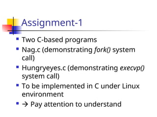 Assignment-1
 Two C-based programs
 Nag.c (demonstrating fork() system
call)
 Hungryeyes.c (demonstrating execvp()
system call)
 To be implemented in C under Linux
environment
  Pay attention to understand
 