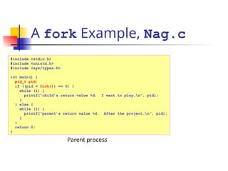 A fork Example, Nag.c
#include <stdio.h>
#include <unistd.h>
#include <sys/types.h>
int main() {
pid_t pid;
if ((pid = fork()) == 0) {
while (1) {
printf(“child’s return value %d: I want to play…n”, pid);
}
} else {
while (1) {
printf(“parent’s return value %d: After the project…n”, pid);
}
}
return 0;
}
Parent process
 