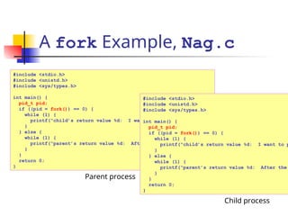 A fork Example, Nag.c
#include <stdio.h>
#include <unistd.h>
#include <sys/types.h>
int main() {
pid_t pid;
if ((pid = fork()) == 0) {
while (1) {
printf(“child’s return value %d: I want to play…n”, pid);
}
} else {
while (1) {
printf(“parent’s return value %d: After the project…n”, pid);
}
}
return 0;
}
Parent process
#include <stdio.h>
#include <unistd.h>
#include <sys/types.h>
int main() {
pid_t pid;
if ((pid = fork()) == 0) {
while (1) {
printf(“child’s return value %d: I want to p
}
} else {
while (1) {
printf(“parent’s return value %d: After the
}
}
return 0;
}
Child process
 