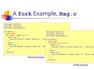 A fork Example, Nag.c
#include <stdio.h>
#include <unistd.h>
#include <sys/types.h>
int main() {
pid_t pid;
if ((pid = 3128) == 0) {
while (1) {
printf(“child’s return value %d: I want to play…n”, pid);
}
} else {
while (1) {
printf(“parent’s return value %d: After the project…n”, pid);
}
}
return 0;
}
Parent process
#include <stdio.h>
#include <unistd.h>
#include <sys/types.h>
int main() {
pid_t pid;
if ((pid = 0) == 0) {
while (1) {
printf(“child’s return value %d: I want to p
}
} else {
while (1) {
printf(“parent’s return value %d: After the
}
}
return 0;
}
Child process
 