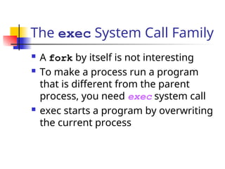 The exec System Call Family
 A fork by itself is not interesting
 To make a process run a program
that is different from the parent
process, you need exec system call
 exec starts a program by overwriting
the current process
 