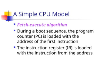 A Simple CPU Model
 Fetch-execute algorithm
 During a boot sequence, the program
counter (PC) is loaded with the
address of the first instruction
 The instruction register (IR) is loaded
with the instruction from the address
 