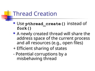 Thread Creation
 Use pthread_create() instead of
fork()
 A newly created thread will share the
address space of the current process
and all resources (e.g., open files)
+ Efficient sharing of states
- Potential corruptions by a
misbehaving thread
 