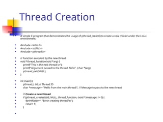 Thread Creation
 A simple C program that demonstrates the usage of pthread_create() to create a new thread under the Linux
environment:
 #include <stdio.h>
 #include <stdlib.h>
 #include <pthread.h>
 // Function executed by the new thread
 void *thread_function(void *arg) {
 printf("This is the new thread.n");
 printf("Argument passed to the thread: %sn", (char *)arg);
 pthread_exit(NULL);
 }
 int main() {
 pthread_t tid; // Thread ID
 char *message = "Hello from the main thread!"; // Message to pass to the new thread
 // Create a new thread
 if (pthread_create(&tid, NULL, thread_function, (void *)message) != 0) {
 fprintf(stderr, "Error creating thread.n");
 return 1;
 }

 