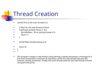 Thread Creation
 printf("This is the main thread.n");
 // Wait for the new thread to finish
 if (pthread_join(tid, NULL) != 0) {
 fprintf(stderr, "Error joining thread.n");
 return 1;
 }
 printf("Main thread exiting.n");
 return 0;
 }
 ```
 This program creates a new thread using pthread_create() and passes a message to it.
The main thread then continues its execution, while the new thread executes the
function `thread_function()`. Finally, the main thread waits for the new thread to finish
using pthread_join().
 