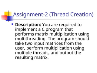Assignment-2 (Thread Creation)
 Description: You are required to
implement a C program that
performs matrix multiplication using
multithreading. The program should
take two input matrices from the
user, perform multiplication using
multiple threads, and output the
resulting matrix.
 