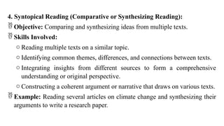 4. Syntopical Reading (Comparative or Synthesizing Reading):
 Objective: Comparing and synthesizing ideas from multiple texts.
 Skills Involved:
o Reading multiple texts on a similar topic.
o Identifying common themes, differences, and connections between texts.
o Integrating insights from different sources to form a comprehensive
understanding or original perspective.
o Constructing a coherent argument or narrative that draws on various texts.
 Example: Reading several articles on climate change and synthesizing their
arguments to write a research paper.
 