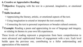 6. Creative or Appreciative Reading:
 Objective: Engaging with the text in a personal, imaginative, or emotional
way.
 Skills Involved:
o Appreciating the literary, artistic, or emotional aspects of the text.
o Using imagination to extend or interpret the text creatively.
o Connecting the text to personal experiences or broader cultural contexts.
 Example: Reading a poem and appreciating its use of language and imagery,
or relating its themes to your own life experiences.
These levels of reading represent a progression from basic comprehension to
more advanced and sophisticated forms of engagement with a text. Each level
builds upon the previous one, contributing to a fuller understanding and
appreciation of the material.
 