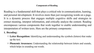 Components of Reading
Reading is a fundamental skill that plays a critical role in communication, learning,
and personal development. It involves more than just recognizing words on a page.
It is a dynamic process that engages multiple cognitive skills and strategies to
extract meaning, interpret information, and critically analyze the content. Reading
encompasses various components that work together to enable understanding and
interpretation of written texts. Here are the primary components:
1. Decoding:
o Letter Recognition: Identifying and understanding the symbols (letters) that make
up the text.
o Phonemic Awareness: Understanding the relationship between letters and sounds,
which helps in sounding out words.
 
