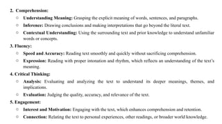 2. Comprehension:
o Understanding Meaning: Grasping the explicit meaning of words, sentences, and paragraphs.
o Inference: Drawing conclusions and making interpretations that go beyond the literal text.
o Contextual Understanding: Using the surrounding text and prior knowledge to understand unfamiliar
words or concepts.
3. Fluency:
o Speed and Accuracy: Reading text smoothly and quickly without sacrificing comprehension.
o Expression: Reading with proper intonation and rhythm, which reflects an understanding of the text’s
meaning.
4. Critical Thinking:
o Analysis: Evaluating and analyzing the text to understand its deeper meanings, themes, and
implications.
o Evaluation: Judging the quality, accuracy, and relevance of the text.
5. Engagement:
o Interest and Motivation: Engaging with the text, which enhances comprehension and retention.
o Connection: Relating the text to personal experiences, other readings, or broader world knowledge.
 