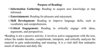 Purpose of Reading:
o Information Gathering: Reading to acquire new knowledge or stay
informed.
o Entertainment: Reading for pleasure and enjoyment.
o Skill Development: Reading to improve language skills, such as
vocabulary and comprehension.
o Critical Engagement: Reading to critically engage with ideas,
arguments, and perspectives.
•Reading is not a passive activity; it involves active engagement with the text,
where the reader decodes, comprehends, interprets, and critically analyzes the
material to gain understanding and meaning. It is a vital skill that underpins
much of education and daily life.
 