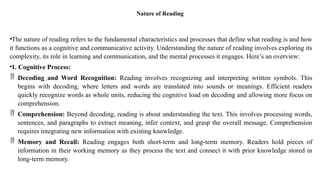 Nature of Reading
•The nature of reading refers to the fundamental characteristics and processes that define what reading is and how
it functions as a cognitive and communicative activity. Understanding the nature of reading involves exploring its
complexity, its role in learning and communication, and the mental processes it engages. Here’s an overview:
•1. Cognitive Process:
 Decoding and Word Recognition: Reading involves recognizing and interpreting written symbols. This
begins with decoding, where letters and words are translated into sounds or meanings. Efficient readers
quickly recognize words as whole units, reducing the cognitive load on decoding and allowing more focus on
comprehension.
 Comprehension: Beyond decoding, reading is about understanding the text. This involves processing words,
sentences, and paragraphs to extract meaning, infer context, and grasp the overall message. Comprehension
requires integrating new information with existing knowledge.
 Memory and Recall: Reading engages both short-term and long-term memory. Readers hold pieces of
information in their working memory as they process the text and connect it with prior knowledge stored in
long-term memory.
 