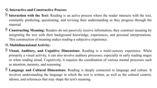 •2. Interactive and Constructive Process:
 Interaction with the Text: Reading is an active process where the reader interacts with the text,
constantly predicting, questioning, and revising their understanding as they progress through the
material.
 Constructing Meaning: Readers do not passively receive information; they construct meaning by
integrating the text with their background knowledge, experiences, and personal interpretations.
This construction of meaning makes reading a subjective experience.
•3. Multidimensional Activity:
 Visual, Auditory, and Cognitive Dimensions: Reading is a multi-sensory experience. While
primarily a visual activity, it can also involve auditory processes, especially in early reading stages
or when reading aloud. Cognitively, it requires the coordination of various mental processes such
as attention, memory, and reasoning.
 Language and Cultural Dimensions: Reading is deeply connected to language and culture. It
involves understanding the language in which the text is written, as well as the cultural context,
idioms, and references that may shape the text's meaning.
 