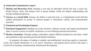 •6. Social and Communicative Aspect:
 Sharing and Discussing Texts: Reading is not only an individual activity but also a social one.
People discuss, share, and analyze texts in group settings, which can deepen understanding and
provide multiple perspectives.
 Literacy as a Social Skill: Literacy, the ability to read and write, is a fundamental social skill that
enables participation in society. It connects people to information, culture, and communication
networks.
•7. Emotional and Psychological Impact:
 Emotional Engagement: Reading can evoke emotions, influence moods, and impact psychological
states. It can be a source of comfort, inspiration, or even challenge preconceived notions.
 Identity Formation: Through reading, individuals explore different perspectives and ideas, which
can contribute to their personal growth and identity formation.
In summary, the nature of reading is complex and multifaceted, involving cognitive, emotional,
social, and cultural dimensions. It is an active, interactive, and purpose-driven process that plays a
crucial role in learning, communication, and personal development.
 