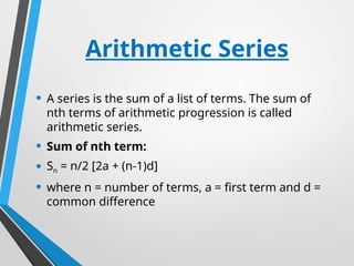 Arithmetic Series
• A series is the sum of a list of terms. The sum of
nth terms of arithmetic progression is called
arithmetic series.
• Sum of nth term:
• Sn = n/2 [2a + (n-1)d]
• where n = number of terms, a = first term and d =
common difference
 