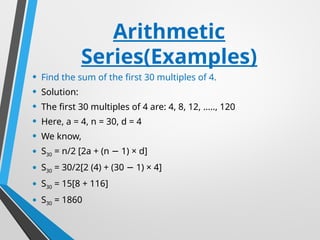 Arithmetic
Series(Examples)
• Find the sum of the first 30 multiples of 4.
• Solution:
• The first 30 multiples of 4 are: 4, 8, 12, ….., 120
• Here, a = 4, n = 30, d = 4
• We know,
• S30 = n/2 [2a + (n 1) × d]
−
• S30 = 30/2[2 (4) + (30 1) × 4]
−
• S30 = 15[8 + 116]
• S30 = 1860
 