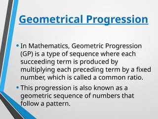 Geometrical Progression
•In Mathematics, Geometric Progression
(GP) is a type of sequence where each
succeeding term is produced by
multiplying each preceding term by a fixed
number, which is called a common ratio.
•This progression is also known as a
geometric sequence of numbers that
follow a pattern.
 