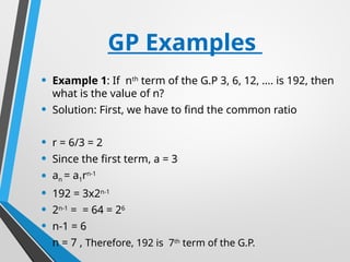 GP Examples
• Example 1: If nth
term of the G.P 3, 6, 12, …. is 192, then
what is the value of n?
• Solution: First, we have to find the common ratio
• r = 6/3 = 2
• Since the first term, a = 3
• an = a1rn-1
• 192 = 3x2n-1
• 2n-1
= = 64 = 26
• n-1 = 6
• n = 7 , Therefore, 192 is 7th
term of the G.P.
 