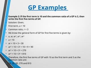 GP Examples
• Example 2: If the first term is 10 and the common ratio of a GP is 3, then
write the first five terms of GP.
• Solution: Given,
• First term, a = 10
• Common ratio, r = 3
• We know the general form of GP for first five terms is given by:
• a, ar, ar2
, ar3
, ar4
• a = 10
• ar = 10 × 3 = 30
• ar2
= 10 × 32
= 10 × 9 = 90
• ar3
= 10 × 33
= 270
• ar4
= 10 × 34
= 810
• Therefore, the first five terms of GP with 10 as the first term and 3 as the
common ratio are:
• 10, 30, 90, 270 and 810
 