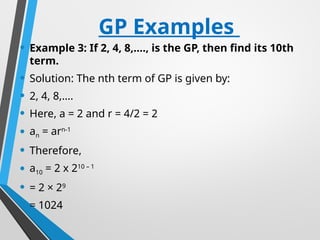 GP Examples
• Example 3: If 2, 4, 8,…., is the GP, then find its 10th
term.
• Solution: The nth term of GP is given by:
• 2, 4, 8,….
• Here, a = 2 and r = 4/2 = 2
• an = arn-1
• Therefore,
• a10 = 2 x 210 – 1
• = 2 × 29
• = 1024
 