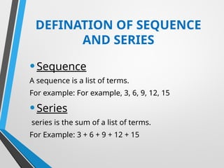 DEFINATION OF SEQUENCE
AND SERIES
•Sequence
A sequence is a list of terms.
For example: For example, 3, 6, 9, 12, 15
•Series
series is the sum of a list of terms.
For Example: 3 + 6 + 9 + 12 + 15
 