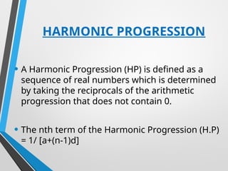 HARMONIC PROGRESSION
• A Harmonic Progression (HP) is defined as a
sequence of real numbers which is determined
by taking the reciprocals of the arithmetic
progression that does not contain 0.
• The nth term of the Harmonic Progression (H.P)
= 1/ [a+(n-1)d]
 