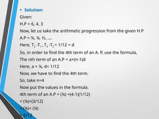 • Solution:
Given:
H.P = 6, 4, 3
Now, let us take the arithmetic progression from the given H.P
A.P = ⅙, ¼, ⅓, ….
Here, T2 -T1 = T3 -T2 = 1/12 = d
So, in order to find the 4th term of an A. P, use the formula,
The nth term of an A.P = a+(n-1)d
Here, a = ⅙, d= 1/12
Now, we have to find the 4th term.
So, take n=4
Now put the values in the formula.
4th term of an A.P = (⅙) +(4-1)(1/12)
= (⅙)+(3/12)
= (⅙)+ (¼)
= 5/12
 