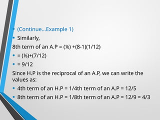 • (Continue…Example 1)
• Similarly,
8th term of an A.P = (⅙) +(8-1)(1/12)
• = (⅙)+(7/12)
• = 9/12
Since H.P is the reciprocal of an A.P, we can write the
values as:
• 4th term of an H.P = 1/4th term of an A.P = 12/5
• 8th term of an H.P = 1/8th term of an A.P = 12/9 = 4/3
 