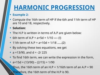 HARMONIC PROGRESSION
• Example 2:
• Compute the 16th term of HP if the 6th and 11th term of HP
are 10 and 18, respectively.
• Solution:
• The H.P is written in terms of A.P are given below:
• 6th term of A.P = a+5d = 1/10 —- (!)
• 11th term of A.P = a+10d = 1/18 ……(2)
• By solving these two equations, we get
• a =13/90, and d = -2/ 225
• To find 16th term, we can write the expression in the form,
• a+15d = (13/90) – (2/15) = 1/90
• Thus, the 16th term of an H.P = 1/16th term of an A.P = 90
• Therefore, the 16th term of the H.P is 90.
 