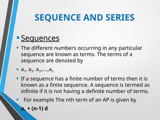 SEQUENCE AND SERIES
•Sequences
• The different numbers occurring in any particular
sequence are known as terms. The terms of a
sequence are denoted by
• a1, a2, a3,….,an
• If a sequence has a finite number of terms then it is
known as a finite sequence. A sequence is termed as
infinite if it is not having a definite number of terms.
• For example The nth term of an AP is given by
• a1 + (n-1) d
 