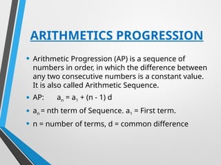 ARITHMETICS PROGRESSION
• Arithmetic Progression (AP) is a sequence of
numbers in order, in which the difference between
any two consecutive numbers is a constant value.
It is also called Arithmetic Sequence.
• AP: an = a1 + (n - 1) d
• an = nth term of Sequence. a1 = First term.
• n = number of terms, d = common difference
 