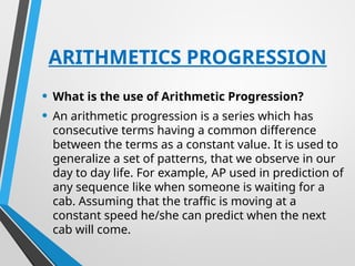 ARITHMETICS PROGRESSION
• What is the use of Arithmetic Progression?
• An arithmetic progression is a series which has
consecutive terms having a common difference
between the terms as a constant value. It is used to
generalize a set of patterns, that we observe in our
day to day life. For example, AP used in prediction of
any sequence like when someone is waiting for a
cab. Assuming that the traffic is moving at a
constant speed he/she can predict when the next
cab will come.
 