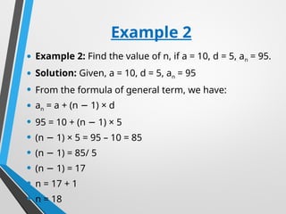 Example 2
• Example 2: Find the value of n, if a = 10, d = 5, an = 95.
• Solution: Given, a = 10, d = 5, an = 95
• From the formula of general term, we have:
• an = a + (n 1) × d
−
• 95 = 10 + (n 1) × 5
−
• (n 1) × 5 = 95 – 10 = 85
−
• (n 1) = 85/ 5
−
• (n 1) = 17
−
• n = 17 + 1
• n = 18
 
