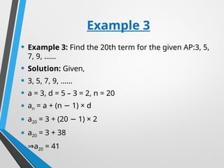 Example 3
• Example 3: Find the 20th term for the given AP:3, 5,
7, 9, ……
• Solution: Given,
• 3, 5, 7, 9, ……
• a = 3, d = 5 – 3 = 2, n = 20
• an = a + (n 1) × d
−
• a20 = 3 + (20 1) × 2
−
• a20 = 3 + 38
• ⇒a20 = 41
 