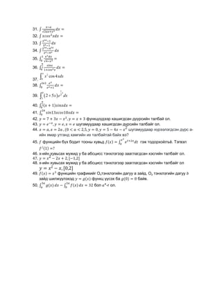 31.
32.
33.
34.
35.
36.
37.
2
0
cos4
x xdx


38.
39.  
1
0
3
3
2 5
x
x e dx


40.
41.
42. функцүүдээр хашигдсан дүүрсийн талбай ол.
43. шугамуудаар хашигдсан дүрсийн талбайг ол.
44. шугамуудаар хүрээлэгдсэн дүрс а-
ийн ямар утганд хамгийн их талбайтай байх вэ?
45. функцийн бүх бодит тооны хувьд гэж тодорхойлъё. Тэгвэл
46. x-ийн хувьсах мужид y бa абсцисс тэнхлэгээр зааглагдсан хэсгийн талбайг ол.
47.
48. x-ийн хувьсах мужид y бa абсцисс тэнхлэгээр зааглагдсан хэсгийн талбайг ол
49. функцийн графикийг Охтэнхлэгийн дагуу а зайд, Оу тэнхлэгийн дагуу
зайд шилжүүлэхэд функц үүсэх ба байв.
50. бол -г ол.
 