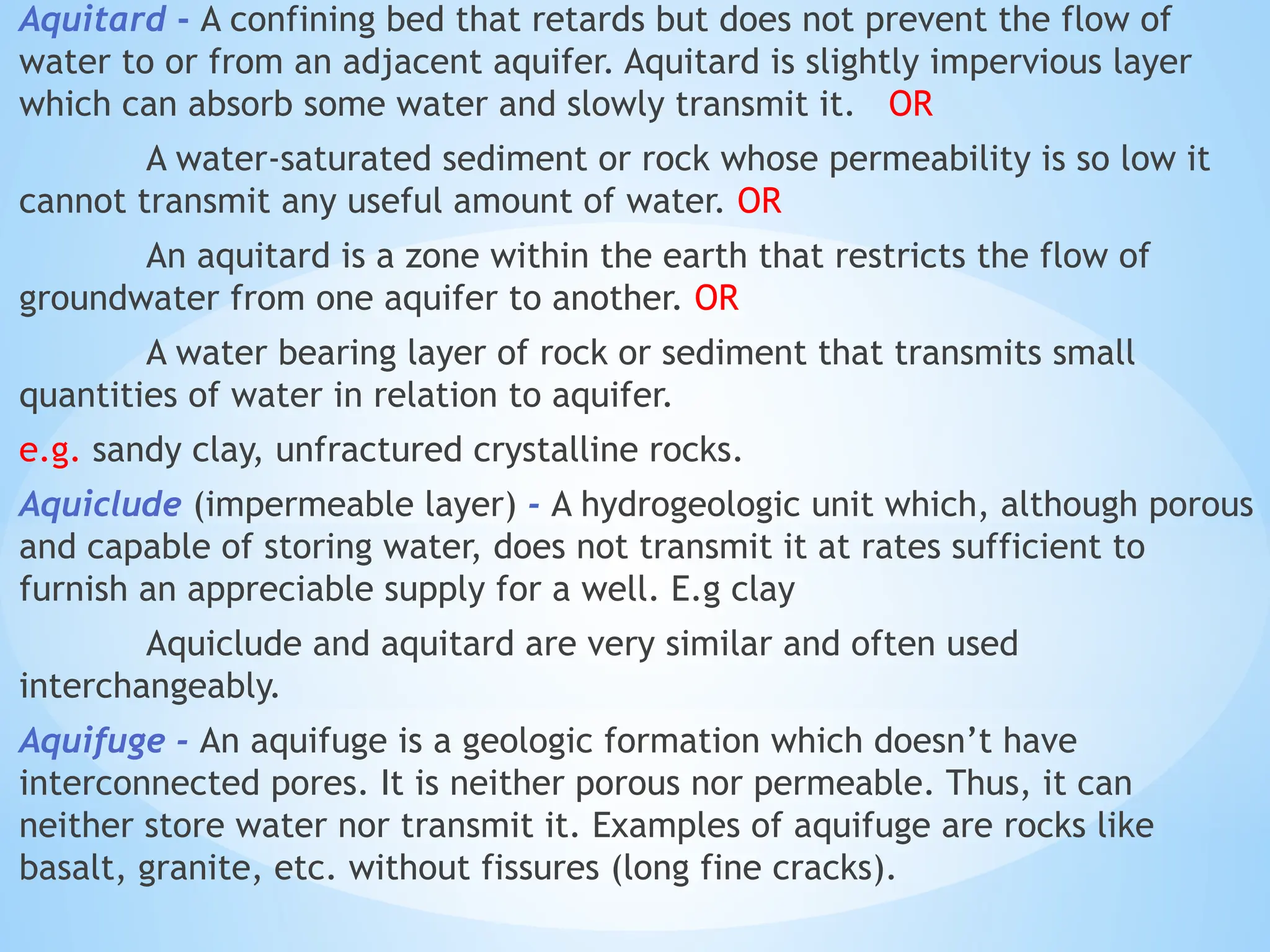 Aquitard - A confining bed that retards but does not prevent the flow of
water to or from an adjacent aquifer. Aquitard is slightly impervious layer
which can absorb some water and slowly transmit it. OR
A water-saturated sediment or rock whose permeability is so low it
cannot transmit any useful amount of water. OR
An aquitard is a zone within the earth that restricts the flow of
groundwater from one aquifer to another. OR
A water bearing layer of rock or sediment that transmits small
quantities of water in relation to aquifer.
e.g. sandy clay, unfractured crystalline rocks.
Aquiclude (impermeable layer) - A hydrogeologic unit which, although porous
and capable of storing water, does not transmit it at rates sufficient to
furnish an appreciable supply for a well. E.g clay
Aquiclude and aquitard are very similar and often used
interchangeably.
Aquifuge - An aquifuge is a geologic formation which doesn’t have
interconnected pores. It is neither porous nor permeable. Thus, it can
neither store water nor transmit it. Examples of aquifuge are rocks like
basalt, granite, etc. without fissures (long fine cracks).
 