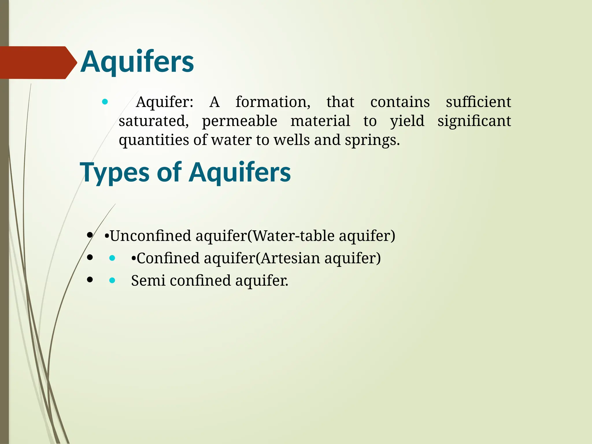 Aquifers
— Aquifer: A formation, that contains sufficient
saturated, permeable material to yield significant
quantities of water to wells and springs.
Types of Aquifers
 •Unconfined aquifer(Water-table aquifer)
 — •Confined aquifer(Artesian aquifer)
 — Semi confined aquifer.
 