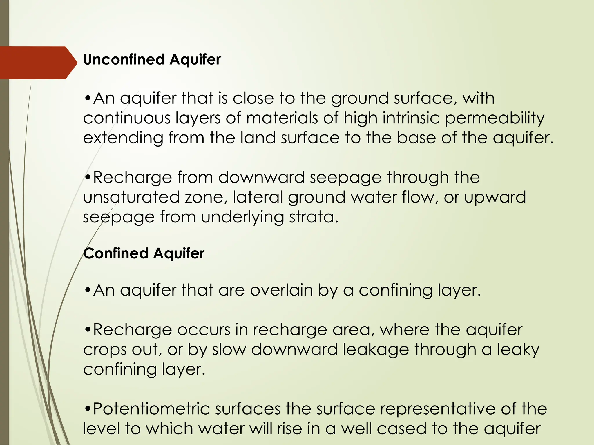 Unconfined Aquifer
•An aquifer that is close to the ground surface, with
continuous layers of materials of high intrinsic permeability
extending from the land surface to the base of the aquifer.
•Recharge from downward seepage through the
unsaturated zone, lateral ground water flow, or upward
seepage from underlying strata.
Confined Aquifer
•An aquifer that are overlain by a confining layer.
•Recharge occurs in recharge area, where the aquifer
crops out, or by slow downward leakage through a leaky
confining layer.
•Potentiometric surfaces the surface representative of the
level to which water will rise in a well cased to the aquifer
 