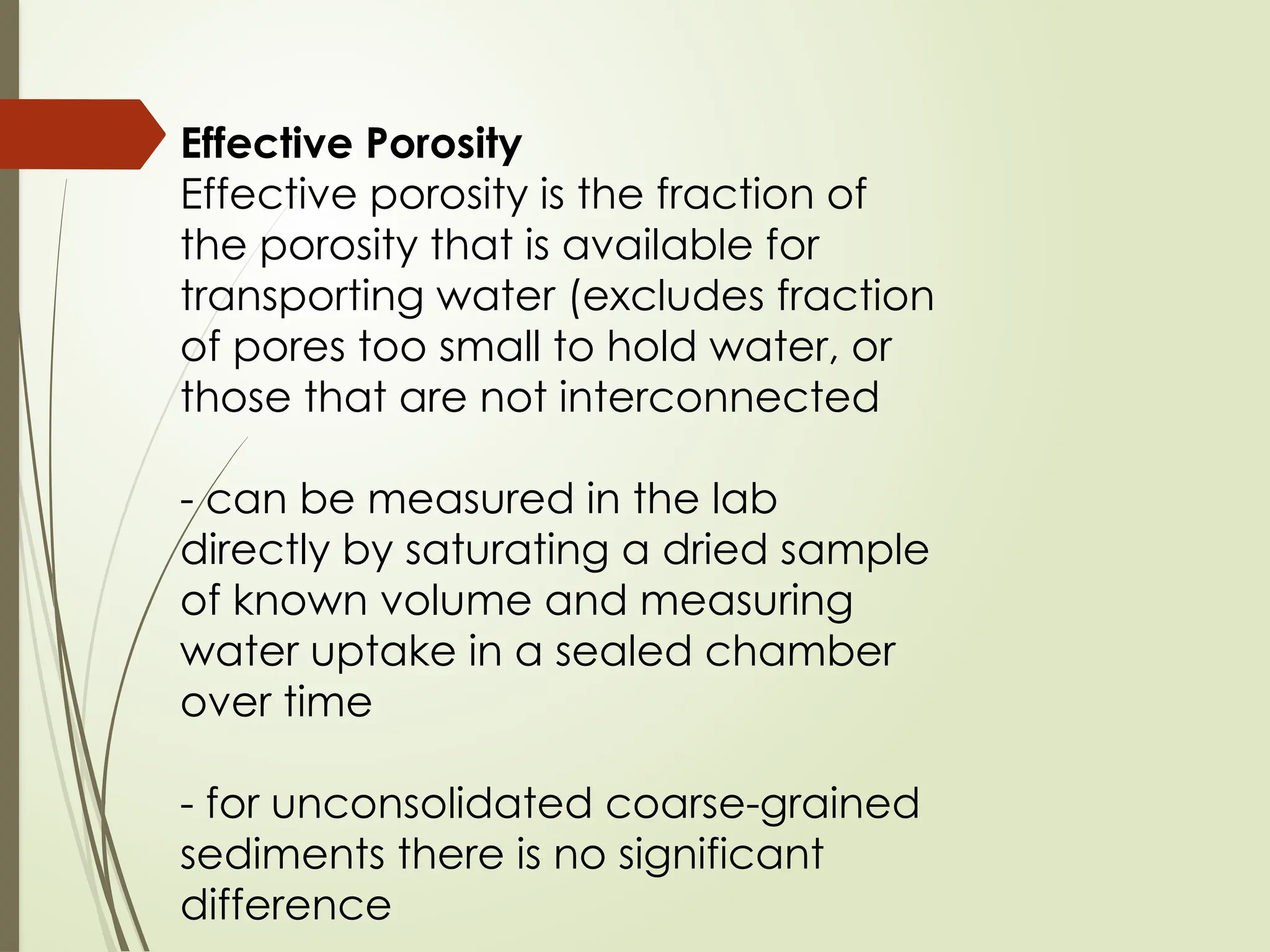 Effective Porosity
Effective porosity is the fraction of
the porosity that is available for
transporting water (excludes fraction
of pores too small to hold water, or
those that are not interconnected
- can be measured in the lab
directly by saturating a dried sample
of known volume and measuring
water uptake in a sealed chamber
over time
- for unconsolidated coarse-grained
sediments there is no significant
difference
 