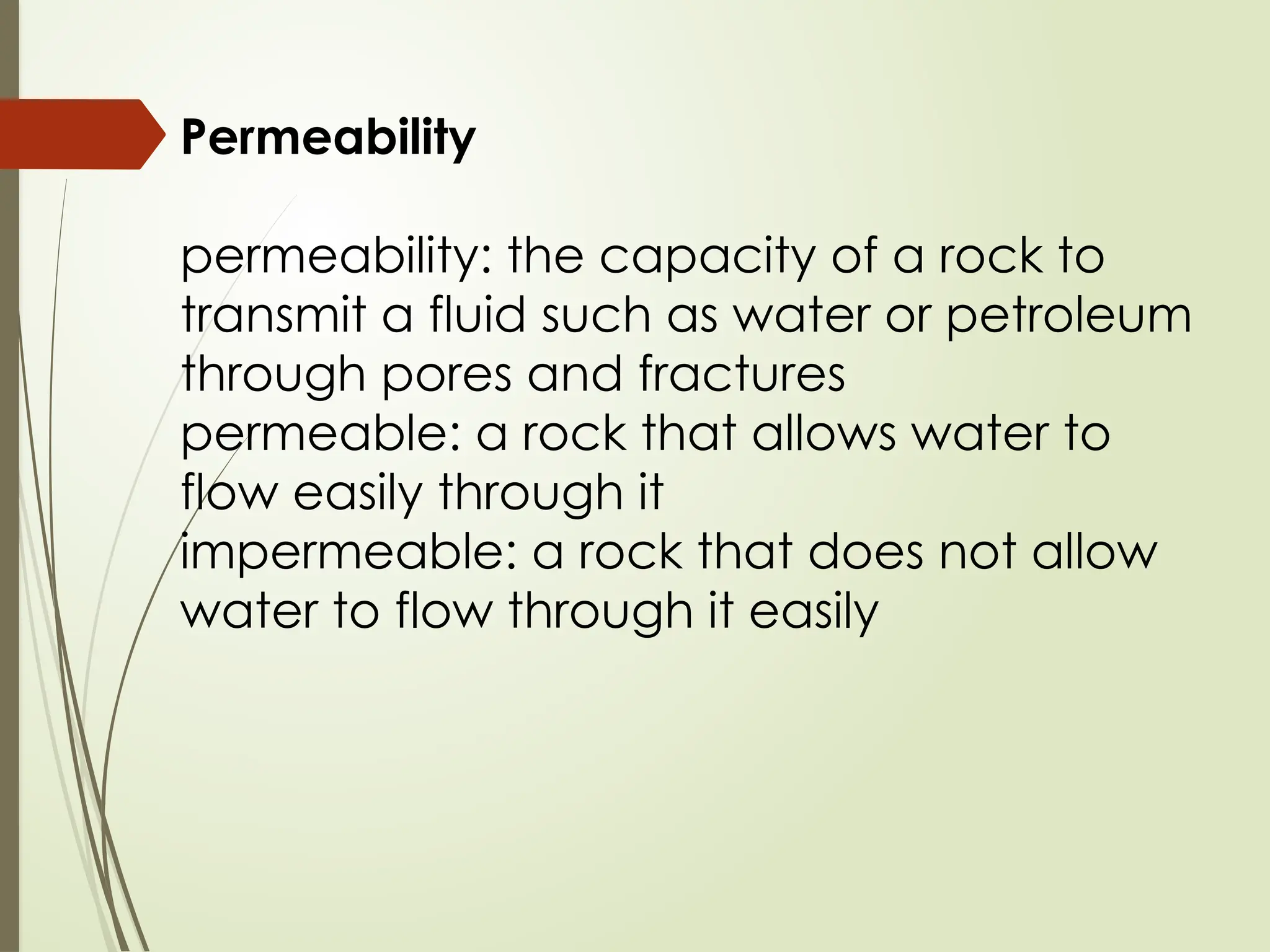 Permeability
permeability: the capacity of a rock to
transmit a fluid such as water or petroleum
through pores and fractures
permeable: a rock that allows water to
flow easily through it
impermeable: a rock that does not allow
water to flow through it easily
 